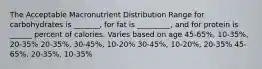 The Acceptable Macronutrient Distribution Range for carbohydrates is _______, for fat is _________, and for protein is ______ percent of calories. Varies based on age 45-65%, 10-35%, 20-35% 20-35%, 30-45%, 10-20% 30-45%, 10-20%, 20-35% 45-65%, 20-35%, 10-35%