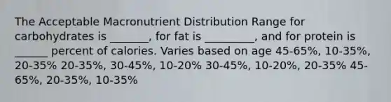 The Acceptable Macronutrient Distribution Range for carbohydrates is _______, for fat is _________, and for protein is ______ percent of calories. Varies based on age 45-65%, 10-35%, 20-35% 20-35%, 30-45%, 10-20% 30-45%, 10-20%, 20-35% 45-65%, 20-35%, 10-35%