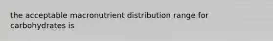 the acceptable macronutrient distribution range for carbohydrates is
