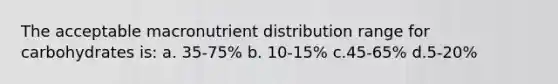 The acceptable macronutrient distribution range for carbohydrates is: a. 35-75% b. 10-15% c.45-65% d.5-20%