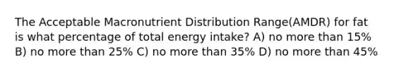 The Acceptable Macronutrient Distribution Range(AMDR) for fat is what percentage of total energy intake? A) no more than 15% B) no more than 25% C) no more than 35% D) no more than 45%