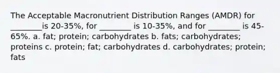 The Acceptable Macronutrient Distribution Ranges (AMDR) for ________is 20-35%, for ________ is 10-35%, and for ________ is 45-65%. a. fat; protein; carbohydrates b. fats; carbohydrates; proteins c. protein; fat; carbohydrates d. carbohydrates; protein; fats