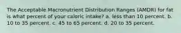 The Acceptable Macronutrient Distribution Ranges (AMDR) for fat is what percent of your caloric intake? a. less than 10 percent. b. 10 to 35 percent. c. 45 to 65 percent. d. 20 to 35 percent.