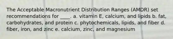 The Acceptable Macronutrient Distribution Ranges (AMDR) set recommendations for ____. a. vitamin E, calcium, and lipids b. fat, carbohydrates, and protein c. phytochemicals, lipids, and fiber d. fiber, iron, and zinc e. calcium, zinc, and magnesium