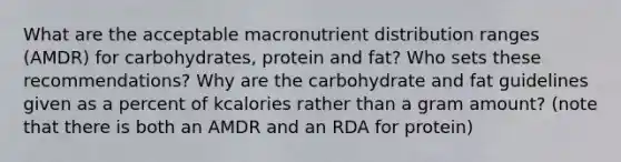 What are the acceptable macronutrient distribution ranges (AMDR) for carbohydrates, protein and fat? Who sets these recommendations? Why are the carbohydrate and fat guidelines given as a percent of kcalories rather than a gram amount? (note that there is both an AMDR and an RDA for protein)