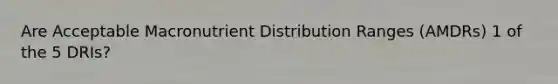 Are Acceptable Macronutrient Distribution Ranges (AMDRs) 1 of the 5 DRIs?