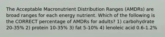 The Acceptable Macronutrient Distribution Ranges (AMDRs) are broad ranges for each energy nutrient. Which of the following is the CORRECT percentage of AMDRs for adults? 1) carbohydrate 20-35% 2) protein 10-35% 3) fat 5-10% 4) lenoleic acid 0.6-1.2%