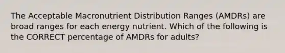 The Acceptable Macronutrient Distribution Ranges (AMDRs) are broad ranges for each energy nutrient. Which of the following is the CORRECT percentage of AMDRs for adults?