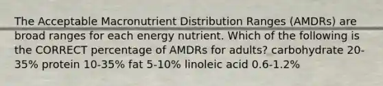 The Acceptable Macronutrient Distribution Ranges (AMDRs) are broad ranges for each energy nutrient. Which of the following is the CORRECT percentage of AMDRs for adults? carbohydrate 20-35% protein 10-35% fat 5-10% linoleic acid 0.6-1.2%