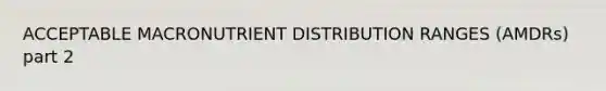 ACCEPTABLE MACRONUTRIENT DISTRIBUTION RANGES (AMDRs) part 2