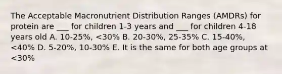 The Acceptable Macronutrient Distribution Ranges (AMDRs) for protein are ___ for children 1-3 years and ___ for children 4-18 years old A. 10-25%, <30% B. 20-30%, 25-35% C. 15-40%, <40% D. 5-20%, 10-30% E. It is the same for both age groups at <30%