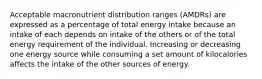 Acceptable macronutrient distribution ranges (AMDRs) are expressed as a percentage of total energy intake because an intake of each depends on intake of the others or of the total energy requirement of the individual. Increasing or decreasing one energy source while consuming a set amount of kilocalories affects the intake of the other sources of energy.