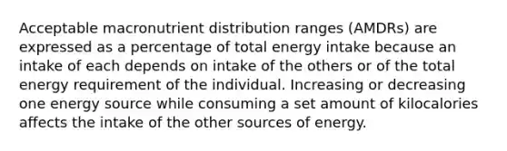 Acceptable macronutrient distribution ranges (AMDRs) are expressed as a percentage of total energy intake because an intake of each depends on intake of the others or of the total energy requirement of the individual. Increasing or decreasing one energy source while consuming a set amount of kilocalories affects the intake of the other sources of energy.