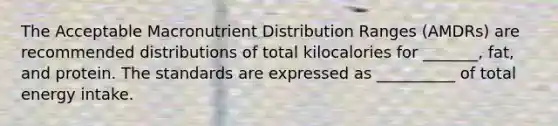 The Acceptable Macronutrient Distribution Ranges (AMDRs) are recommended distributions of total kilocalories for _______, fat, and protein. The standards are expressed as __________ of total energy intake.