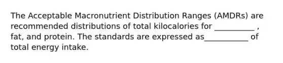 The Acceptable Macronutrient Distribution Ranges (AMDRs) are recommended distributions of total kilocalories for __________ , fat, and protein. The standards are expressed as___________ of total energy intake.