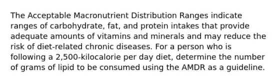 The Acceptable Macronutrient Distribution Ranges indicate ranges of carbohydrate, fat, and protein intakes that provide adequate amounts of vitamins and minerals and may reduce the risk of diet-related chronic diseases. For a person who is following a 2,500-kilocalorie per day diet, determine the number of grams of lipid to be consumed using the AMDR as a guideline.