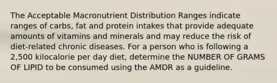 The Acceptable Macronutrient Distribution Ranges indicate ranges of carbs, fat and protein intakes that provide adequate amounts of vitamins and minerals and may reduce the risk of diet-related chronic diseases. For a person who is following a 2,500 kilocalorie per day diet, determine the NUMBER OF GRAMS OF LIPID to be consumed using the AMDR as a guideline.