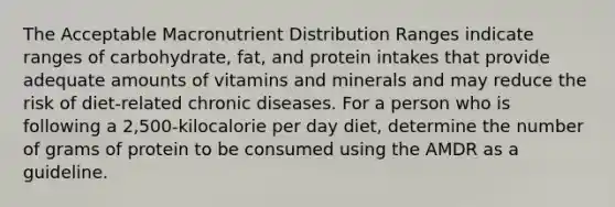 The Acceptable Macronutrient Distribution Ranges indicate ranges of carbohydrate, fat, and protein intakes that provide adequate amounts of vitamins and minerals and may reduce the risk of diet-related chronic diseases. For a person who is following a 2,500-kilocalorie per day diet, determine the number of grams of protein to be consumed using the AMDR as a guideline.