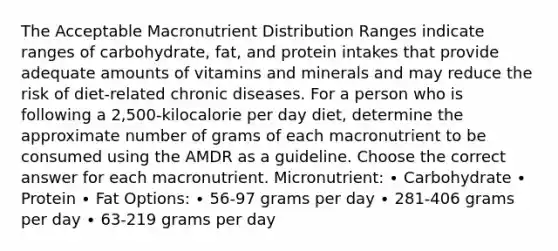 The Acceptable Macronutrient Distribution Ranges indicate ranges of carbohydrate, fat, and protein intakes that provide adequate amounts of vitamins and minerals and may reduce the risk of diet-related chronic diseases. For a person who is following a 2,500-kilocalorie per day diet, determine the approximate number of grams of each macronutrient to be consumed using the AMDR as a guideline. Choose the correct answer for each macronutrient. Micronutrient: ∙ Carbohydrate ∙ Protein ∙ Fat Options: ∙ 56-97 grams per day ∙ 281-406 grams per day ∙ 63-219 grams per day