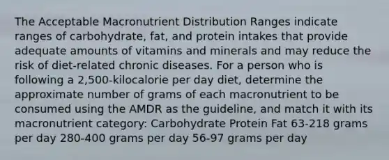 The Acceptable Macronutrient Distribution Ranges indicate ranges of carbohydrate, fat, and protein intakes that provide adequate amounts of vitamins and minerals and may reduce the risk of diet-related chronic diseases. For a person who is following a 2,500-kilocalorie per day diet, determine the approximate number of grams of each macronutrient to be consumed using the AMDR as the guideline, and match it with its macronutrient category: Carbohydrate Protein Fat 63-218 grams per day 280-400 grams per day 56-97 grams per day