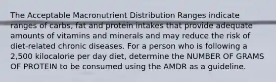 The Acceptable Macronutrient Distribution Ranges indicate ranges of carbs, fat and protein intakes that provide adequate amounts of vitamins and minerals and may reduce the risk of diet-related chronic diseases. For a person who is following a 2,500 kilocalorie per day diet, determine the NUMBER OF GRAMS OF PROTEIN to be consumed using the AMDR as a guideline.