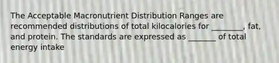 The Acceptable Macronutrient Distribution Ranges are recommended distributions of total kilocalories for ________, fat, and protein. The standards are expressed as _______ of total energy intake