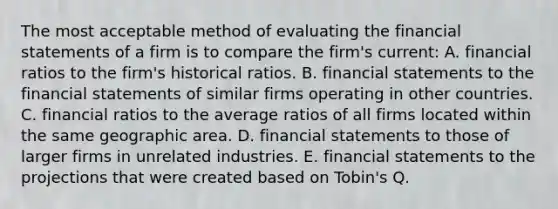 The most acceptable method of evaluating the financial statements of a firm is to compare the firm's current: A. financial ratios to the firm's historical ratios. B. financial statements to the financial statements of similar firms operating in other countries. C. financial ratios to the average ratios of all firms located within the same geographic area. D. financial statements to those of larger firms in unrelated industries. E. financial statements to the projections that were created based on Tobin's Q.