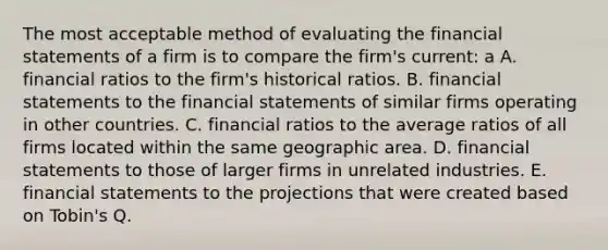 The most acceptable method of evaluating the financial statements of a firm is to compare the firm's current: a A. financial ratios to the firm's historical ratios. B. financial statements to the financial statements of similar firms operating in other countries. C. financial ratios to the average ratios of all firms located within the same geographic area. D. financial statements to those of larger firms in unrelated industries. E. financial statements to the projections that were created based on Tobin's Q.