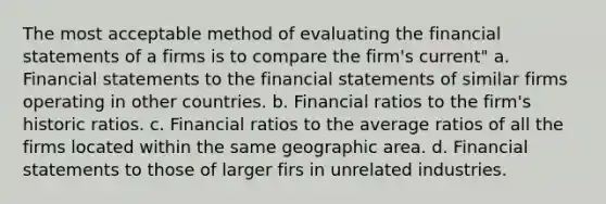 The most acceptable method of evaluating the financial statements of a firms is to compare the firm's current" a. Financial statements to the financial statements of similar firms operating in other countries. b. Financial ratios to the firm's historic ratios. c. Financial ratios to the average ratios of all the firms located within the same geographic area. d. Financial statements to those of larger firs in unrelated industries.