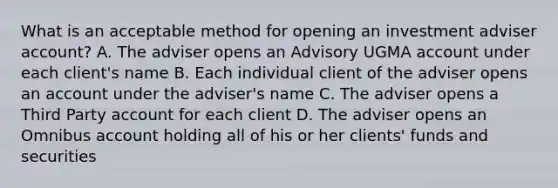 What is an acceptable method for opening an investment adviser account? A. The adviser opens an Advisory UGMA account under each client's name B. Each individual client of the adviser opens an account under the adviser's name C. The adviser opens a Third Party account for each client D. The adviser opens an Omnibus account holding all of his or her clients' funds and securities