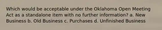 Which would be acceptable under the Oklahoma Open Meeting Act as a standalone item with no further information? a. New Business b. Old Business c. Purchases d. Unfinished Business