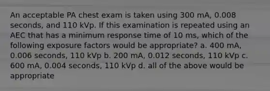 An acceptable PA chest exam is taken using 300 mA, 0.008 seconds, and 110 kVp. If this examination is repeated using an AEC that has a minimum response time of 10 ms, which of the following exposure factors would be appropriate? a. 400 mA, 0.006 seconds, 110 kVp b. 200 mA, 0.012 seconds, 110 kVp c. 600 mA, 0.004 seconds, 110 kVp d. all of the above would be appropriate