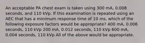 An acceptable PA chest exam is taken using 300 mA, 0.008 seconds, and 110 kVp. If this examination is repeated using an AEC that has a minimum response time of 10 ms, which of the following exposure factors would be appropriate? 400 mA, 0.006 seconds, 110 kVp 200 mA, 0.012 seconds, 110 kVp 600 mA, 0.004 seconds, 110 kVp All of the above would be appropriate.