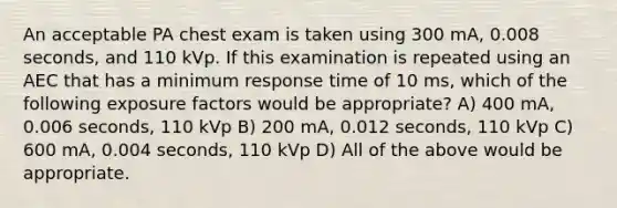 An acceptable PA chest exam is taken using 300 mA, 0.008 seconds, and 110 kVp. If this examination is repeated using an AEC that has a minimum response time of 10 ms, which of the following exposure factors would be appropriate? A) 400 mA, 0.006 seconds, 110 kVp B) 200 mA, 0.012 seconds, 110 kVp C) 600 mA, 0.004 seconds, 110 kVp D) All of the above would be appropriate.