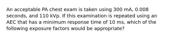 An acceptable PA chest exam is taken using 300 mA, 0.008 seconds, and 110 kVp. If this examination is repeated using an AEC that has a minimum response time of 10 ms, which of the following exposure factors would be appropriate?