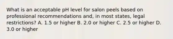 What is an acceptable pH level for salon peels based on professional recommendations and, in most states, legal restrictions? A. 1.5 or higher B. 2.0 or higher C. 2.5 or higher D. 3.0 or higher