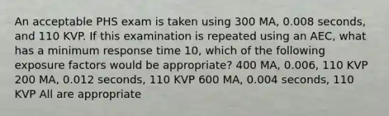 An acceptable PHS exam is taken using 300 MA, 0.008 seconds, and 110 KVP. If this examination is repeated using an AEC, what has a minimum response time 10, which of the following exposure factors would be appropriate? 400 MA, 0.006, 110 KVP 200 MA, 0.012 seconds, 110 KVP 600 MA, 0.004 seconds, 110 KVP All are appropriate