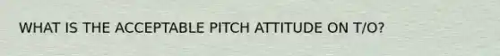 WHAT IS THE ACCEPTABLE PITCH ATTITUDE ON T/O?