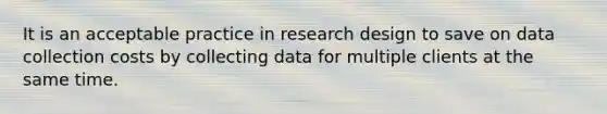 It is an acceptable practice in research design to save on data collection costs by collecting data for multiple clients at the same time.