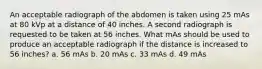 An acceptable radiograph of the abdomen is taken using 25 mAs at 80 kVp at a distance of 40 inches. A second radiograph is requested to be taken at 56 inches. What mAs should be used to produce an acceptable radiograph if the distance is increased to 56 inches? a. 56 mAs b. 20 mAs c. 33 mAs d. 49 mAs