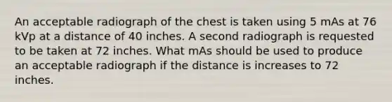 An acceptable radiograph of the chest is taken using 5 mAs at 76 kVp at a distance of 40 inches. A second radiograph is requested to be taken at 72 inches. What mAs should be used to produce an acceptable radiograph if the distance is increases to 72 inches.