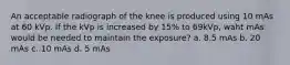 An acceptable radiograph of the knee is produced using 10 mAs at 60 kVp. If the kVp is increased by 15% to 69kVp, waht mAs would be needed to maintain the exposure? a. 8.5 mAs b. 20 mAs c. 10 mAs d. 5 mAs