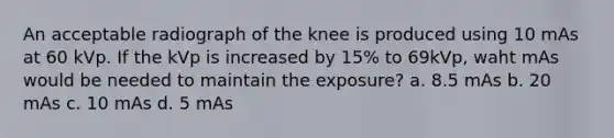 An acceptable radiograph of the knee is produced using 10 mAs at 60 kVp. If the kVp is increased by 15% to 69kVp, waht mAs would be needed to maintain the exposure? a. 8.5 mAs b. 20 mAs c. 10 mAs d. 5 mAs