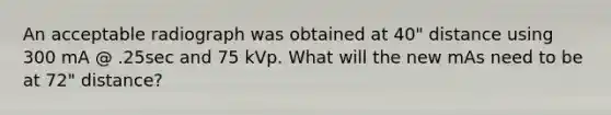 An acceptable radiograph was obtained at 40" distance using 300 mA @ .25sec and 75 kVp. What will the new mAs need to be at 72" distance?