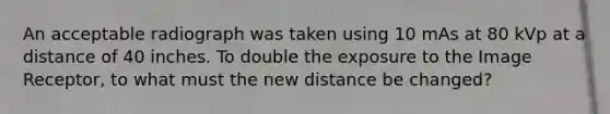 An acceptable radiograph was taken using 10 mAs at 80 kVp at a distance of 40 inches. To double the exposure to the Image Receptor, to what must the new distance be changed?