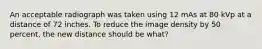 An acceptable radiograph was taken using 12 mAs at 80 kVp at a distance of 72 inches. To reduce the image density by 50 percent, the new distance should be what?