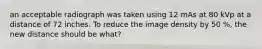 an acceptable radiograph was taken using 12 mAs at 80 kVp at a distance of 72 inches. To reduce the image density by 50 %, the new distance should be what?