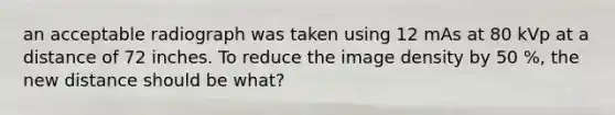 an acceptable radiograph was taken using 12 mAs at 80 kVp at a distance of 72 inches. To reduce the image density by 50 %, the new distance should be what?