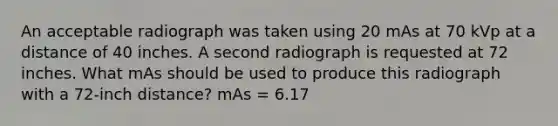 An acceptable radiograph was taken using 20 mAs at 70 kVp at a distance of 40 inches. A second radiograph is requested at 72 inches. What mAs should be used to produce this radiograph with a 72-inch distance? mAs = 6.17