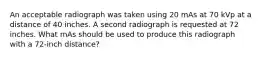 An acceptable radiograph was taken using 20 mAs at 70 kVp at a distance of 40 inches. A second radiograph is requested at 72 inches. What mAs should be used to produce this radiograph with a 72-inch distance?